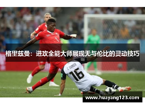 格里兹曼：进攻全能大师展现无与伦比的灵动技巧