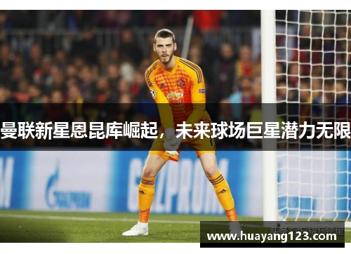 曼联新星恩昆库崛起，未来球场巨星潜力无限